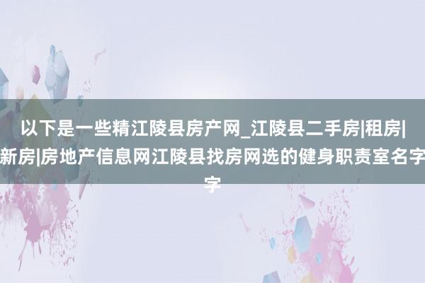 以下是一些精江陵县房产网_江陵县二手房|租房|新房|房地产信息网江陵县找房网选的健身职责室名字