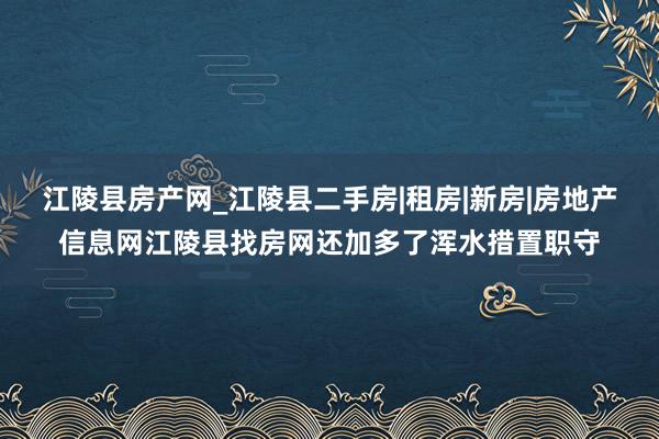 江陵县房产网_江陵县二手房|租房|新房|房地产信息网江陵县找房网还加多了浑水措置职守